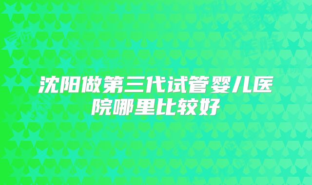 沈阳做第三代试管婴儿医院哪里比较好