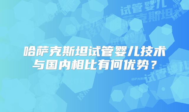 哈萨克斯坦试管婴儿技术与国内相比有何优势?