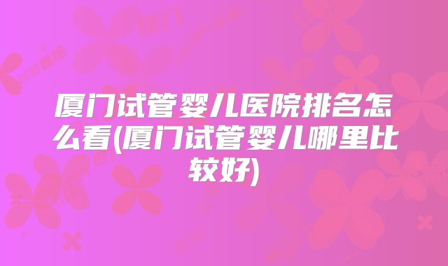 厦门试管婴儿医院排名怎么看(厦门试管婴儿哪里比较好)