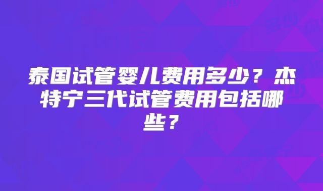 泰国试管婴儿费用多少?杰特宁三代试管费用包括哪些?
