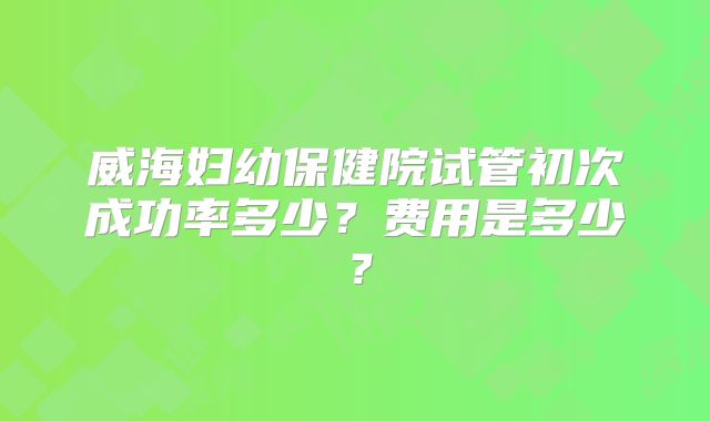 威海妇幼保健院试管初次成功率多少?费用是多少?