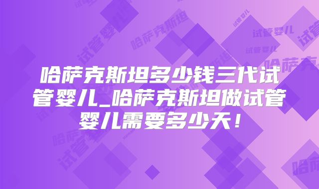 哈萨克斯坦多少钱三代试管婴儿_哈萨克斯坦做试管婴儿需要多少天！