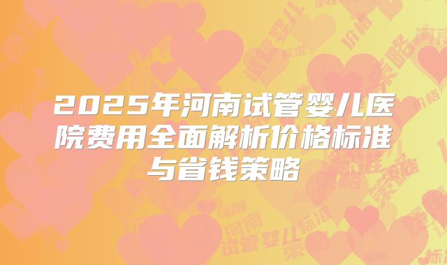 2025年河南试管婴儿医院费用全面解析价格标准与省钱策略