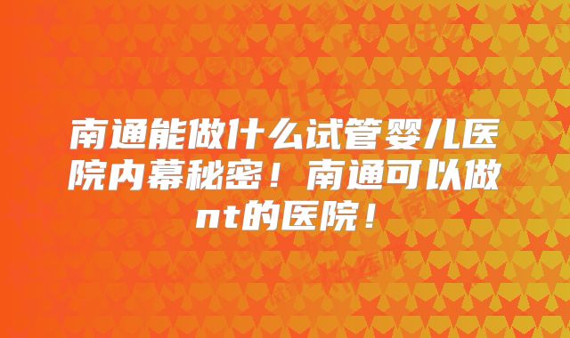 南通能做什么试管婴儿医院内幕秘密！南通可以做nt的医院！