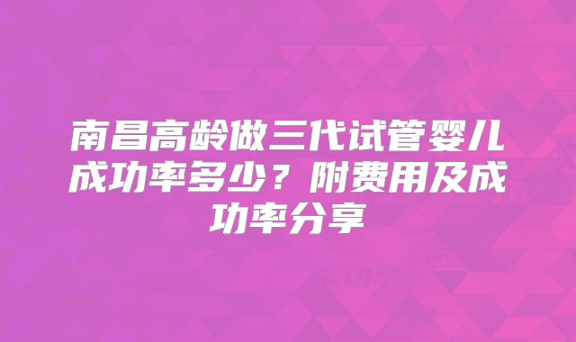 南昌高龄做三代试管婴儿成功率多少?附费用及成功率分享