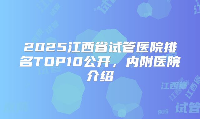 2025江西省试管医院排名TOP10公开,内附医院介绍