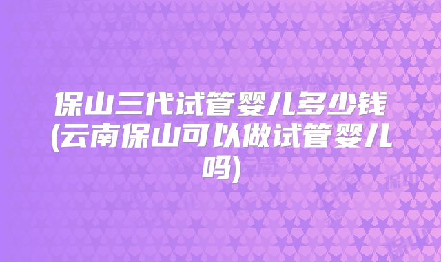 保山三代试管婴儿多少钱(云南保山可以做试管婴儿吗)
