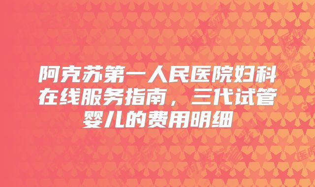 阿克苏第一人民医院妇科在线服务指南,三代试管婴儿的费用明细