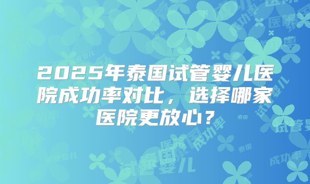 2025年泰国试管婴儿医院成功率对比,选择哪家医院更放心?