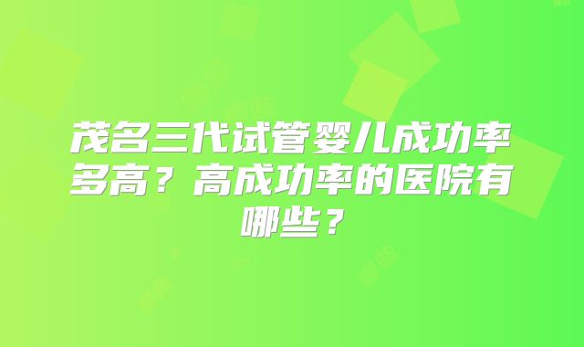 茂名三代试管婴儿成功率多高？高成功率的医院有哪些？