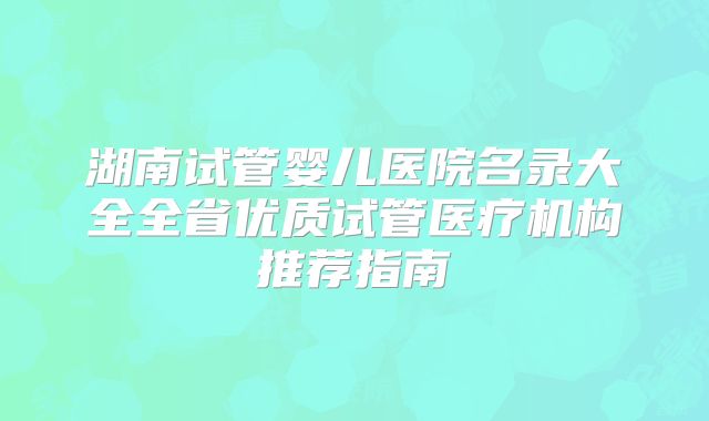 湖南试管婴儿医院名录大全全省优质试管医疗机构推荐指南