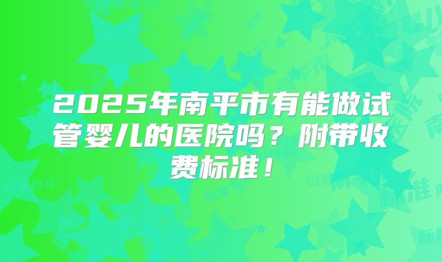 2025年南平市有能做试管婴儿的医院吗?附带收费标准!