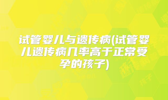 试管婴儿与遗传病(试管婴儿遗传病几率高于正常受孕的孩子)