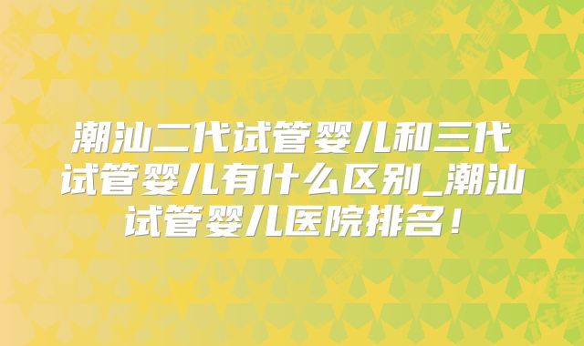 潮汕二代试管婴儿和三代试管婴儿有什么区别_潮汕试管婴儿医院排名！