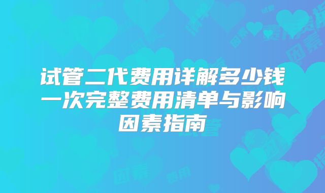 试管二代费用详解多少钱一次完整费用清单与影响因素指南