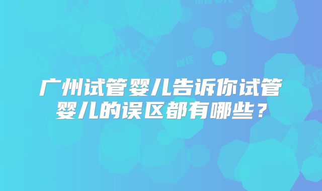 广州试管婴儿告诉你试管婴儿的误区都有哪些?