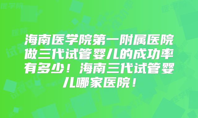 海南医学院第一附属医院做三代试管婴儿的成功率有多少!海南三代试管婴儿哪家医院!