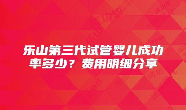 乐山第三代试管婴儿成功率多少？费用明细分享