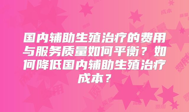 国内辅助生殖治疗的费用与服务质量如何平衡?如何降低国内辅助生殖治疗成本?