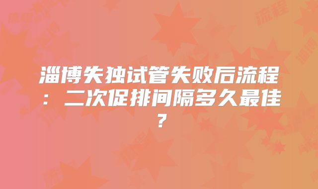淄博失独试管失败后流程:二次促排间隔多久最佳?