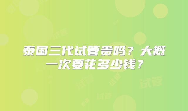 泰国三代试管贵吗?大概一次要花多少钱?