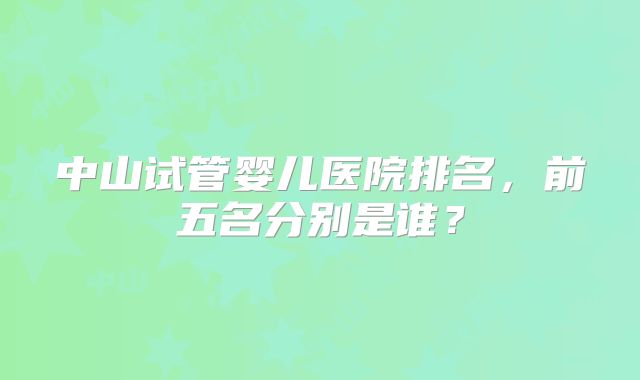 中山试管婴儿医院排名,前五名分别是谁?