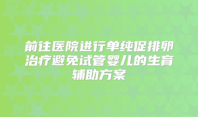 前往医院进行单纯促排卵治疗避免试管婴儿的生育辅助方案