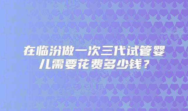 在临汾做一次三代试管婴儿需要花费多少钱？