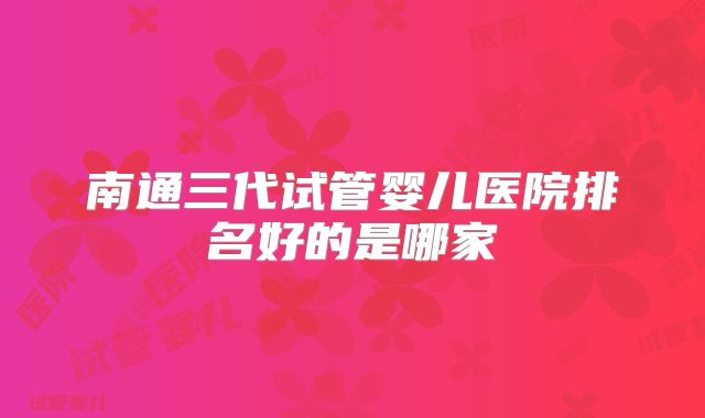 南通三代试管婴儿医院排名好的是哪家
