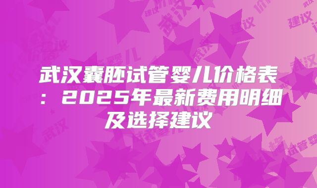 武汉囊胚试管婴儿价格表:2025年最新费用明细及选择建议