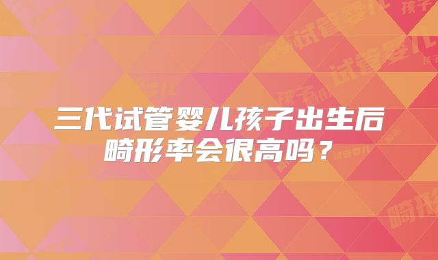 三代试管婴儿孩子出生后畸形率会很高吗?