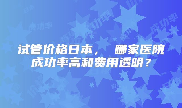 试管价格日本, 哪家医院成功率高和费用透明?