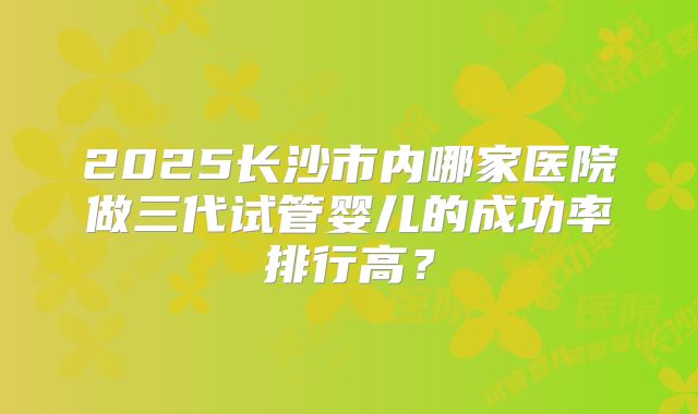 2025长沙市内哪家医院做三代试管婴儿的成功率排行高?