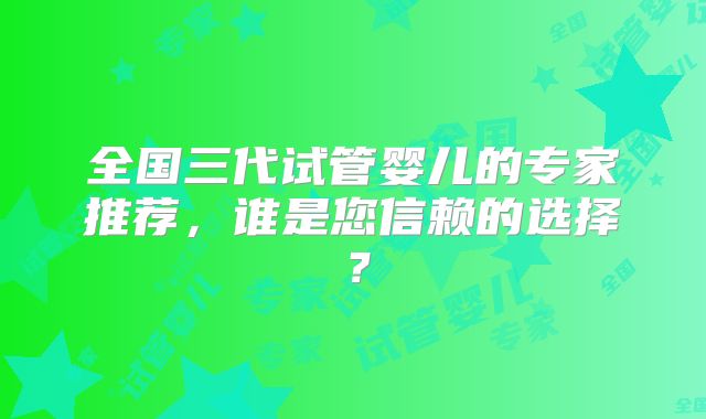 全国三代试管婴儿的专家推荐,谁是您信赖的选择?