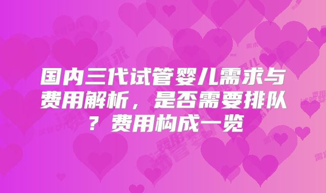 国内三代试管婴儿需求与费用解析,是否需要排队?费用构成一览