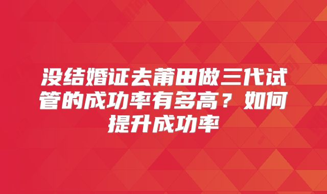 没结婚证去莆田做三代试管的成功率有多高?如何提升成功率