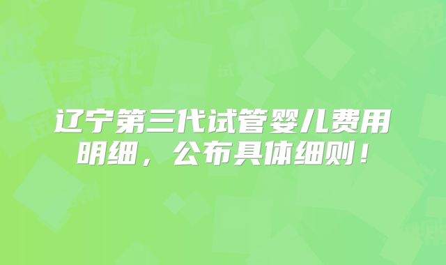 辽宁第三代试管婴儿费用明细，公布具体细则！