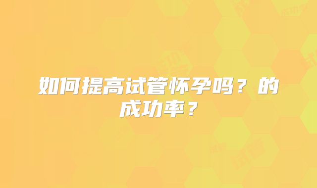 如何提高试管怀孕吗？的成功率？