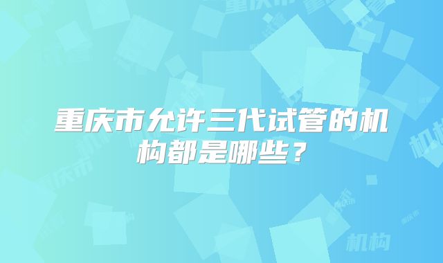 重庆市允许三代试管的机构都是哪些？