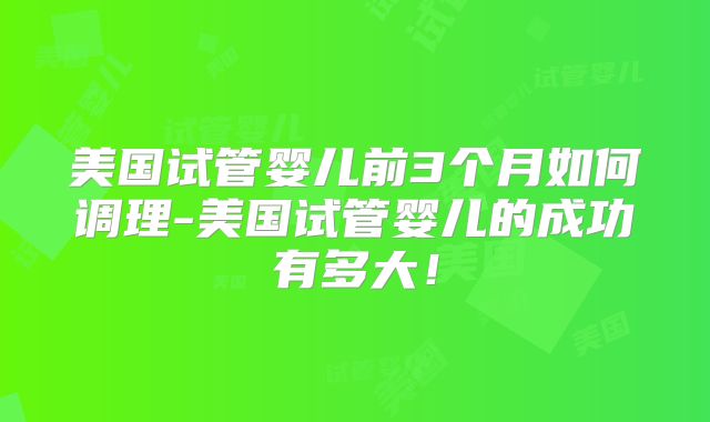 美国试管婴儿前3个月如何调理-美国试管婴儿的成功有多大!