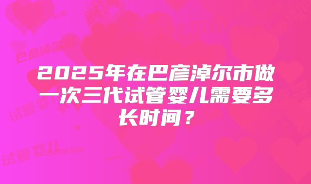 2025年在巴彦淖尔市做一次三代试管婴儿需要多长时间？