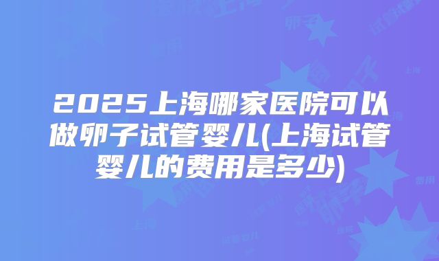 2025上海哪家医院可以做卵子试管婴儿(上海试管婴儿的费用是多少)