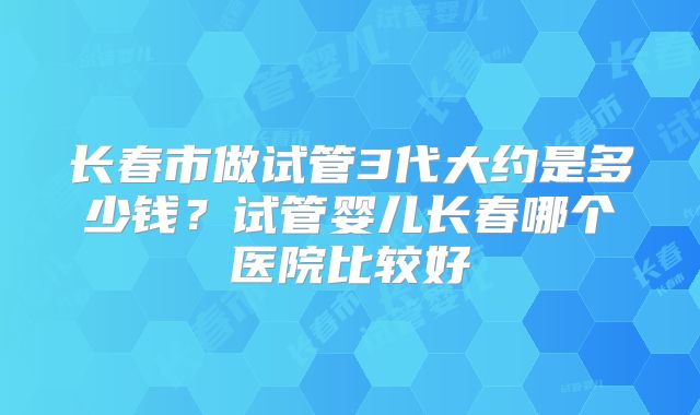 长春市做试管3代大约是多少钱？试管婴儿长春哪个医院比较好