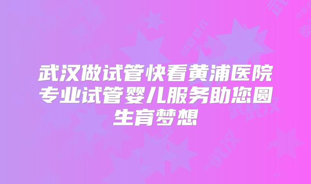 武汉做试管快看黄浦医院专业试管婴儿服务助您圆生育梦想