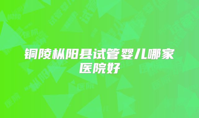 铜陵枞阳县试管婴儿哪家医院好