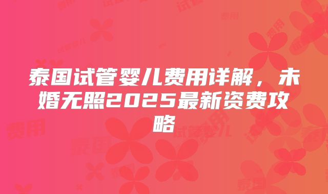 泰国试管婴儿费用详解,未婚无照2025最新资费攻略