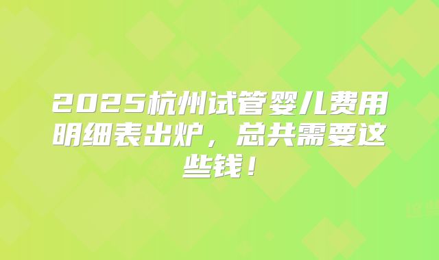 2025杭州试管婴儿费用明细表出炉,总共需要这些钱!