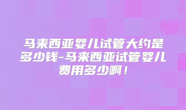 马来西亚婴儿试管大约是多少钱-马来西亚试管婴儿费用多少啊！