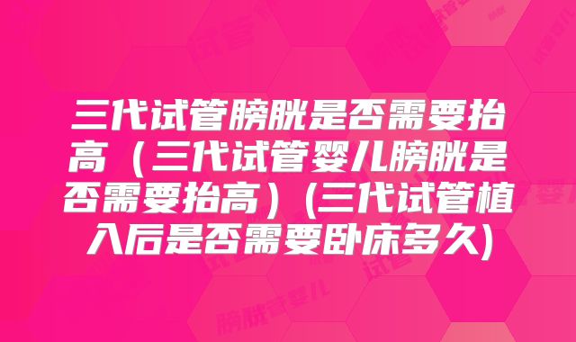 三代试管膀胱是否需要抬高(三代试管婴儿膀胱是否需要抬高)(三代试管植入后是否需要卧床多久)