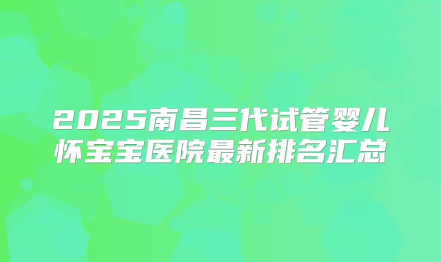 2025南昌三代试管婴儿怀宝宝医院最新排名汇总